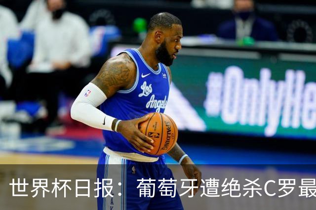 世界杯日报：葡萄牙遭绝杀C罗最后一舞 多国效仿美国上诉红黄牌